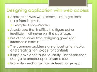 Designing application with web access
 Application with web access tries to get some
data from internet.
 Example : Ebook Readers
 A web app that is difficult to figure out or
insufficient will never win the app race.
 But at the same time designing good user
interface is difficult
 The common problems are choosing right colors
and creating right place for contents
 If app developer failed to satisfy user needs then
user go to another app for same task.
 Example – rechargeitnow  freecharge app
 