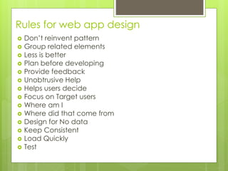 Rules for web app design
 Don’t reinvent pattern
 Group related elements
 Less is better
 Plan before developing
 Provide feedback
 Unobtrusive Help
 Helps users decide
 Focus on Target users
 Where am I
 Where did that come from
 Design for No data
 Keep Consistent
 Load Quickly
 Test
 