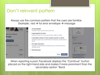 Don’t reinvent pattern
When reporting a post, Facebook displays the “Continue” button
placed on the right-hand side and makes it more prominent than the
secondary option “Back
Always use the common pattern that the users are familiar.
Example : red  for error envelope  message
 