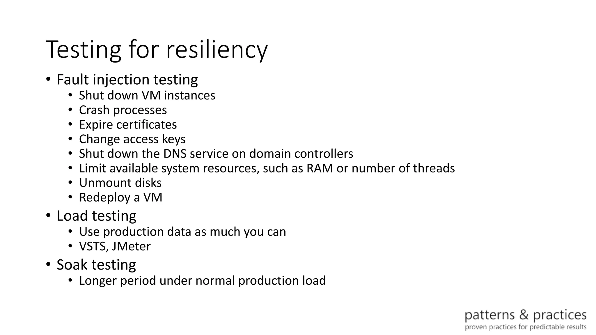 Testing for resiliency
• Fault injection testing
• Shut down VM instances
• Crash processes
• Expire certificates
• Change access keys
• Shut down the DNS service on domain controllers
• Limit available system resources, such as RAM or number of threads
• Unmount disks
• Redeploy a VM
• Load testing
• Use production data as much you can
• VSTS, JMeter
• Soak testing
• Longer period under normal production load
 