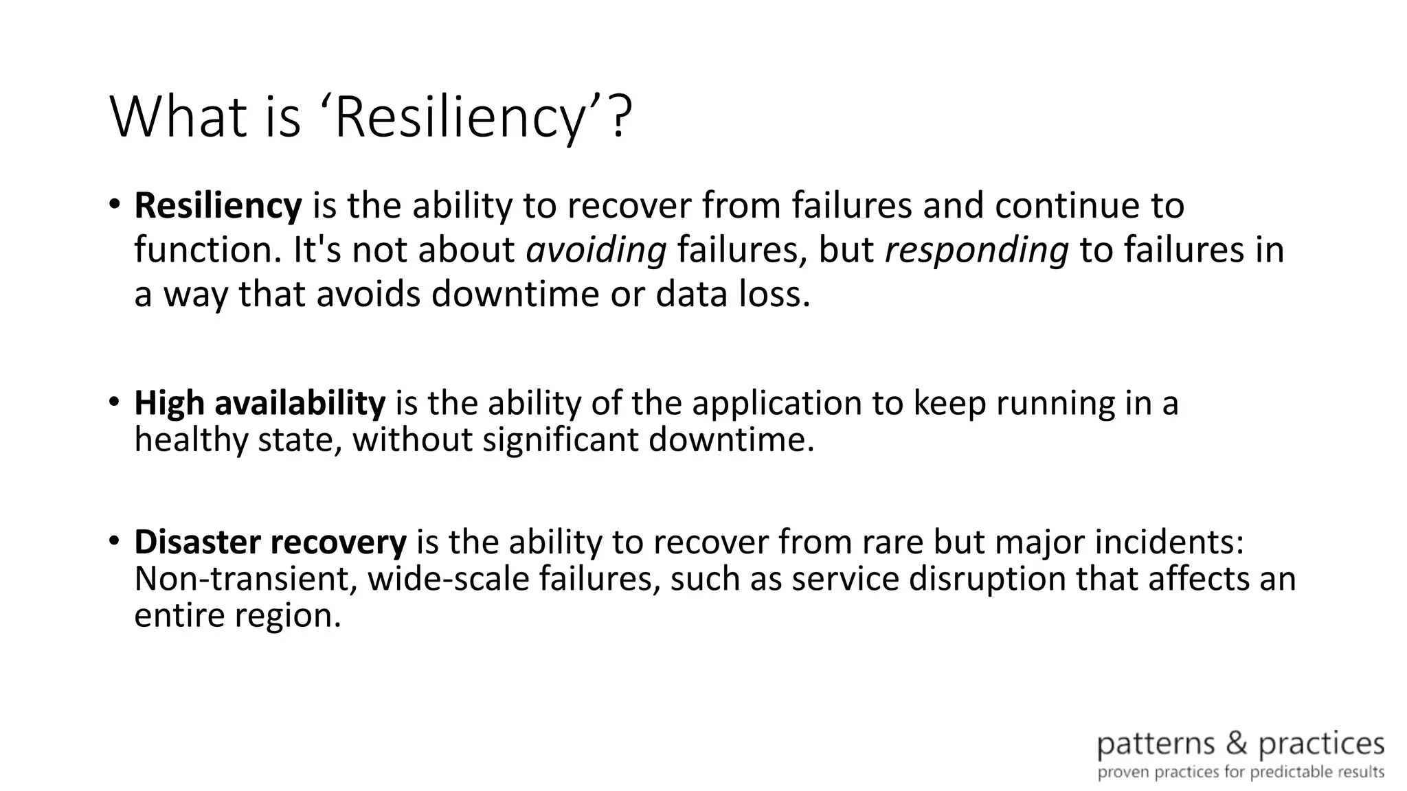 What is ‘Resiliency’?
• Resiliency is the ability to recover from failures and continue to
function. It's not about avoiding failures, but responding to failures in
a way that avoids downtime or data loss.
• High availability is the ability of the application to keep running in a
healthy state, without significant downtime.
• Disaster recovery is the ability to recover from rare but major incidents:
Non-transient, wide-scale failures, such as service disruption that affects an
entire region.
 