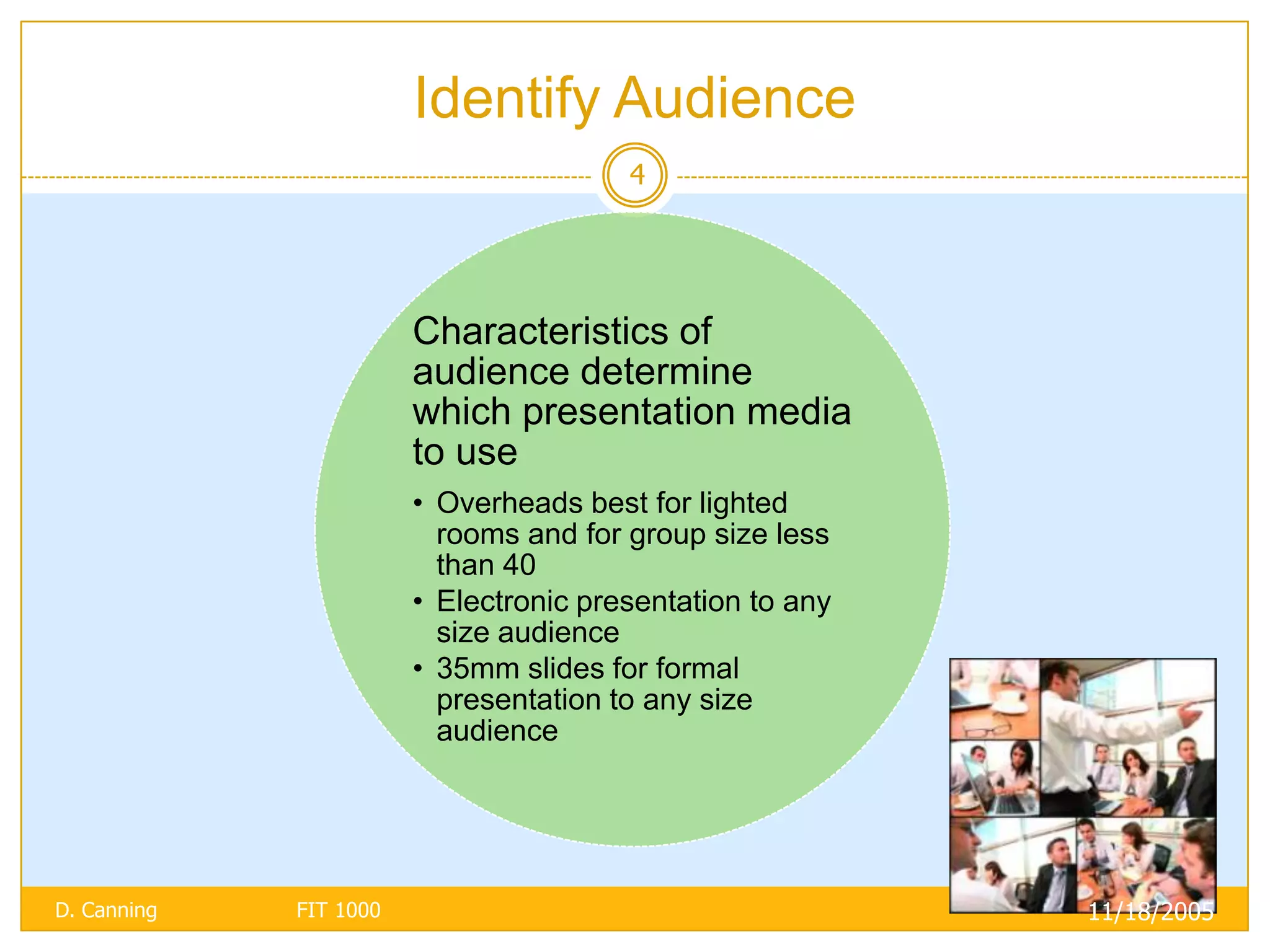 Identify Audience
                                        4




                        Characteristics of
                        audience determine
                        which presentation media
                        to use
                        • Overheads best for lighted
                          rooms and for group size less
                          than 40
                        • Electronic presentation to any
                          size audience
                        • 35mm slides for formal
                          presentation to any size
                          audience




D. Canning   FIT 1000                                      11/18/2005
 
