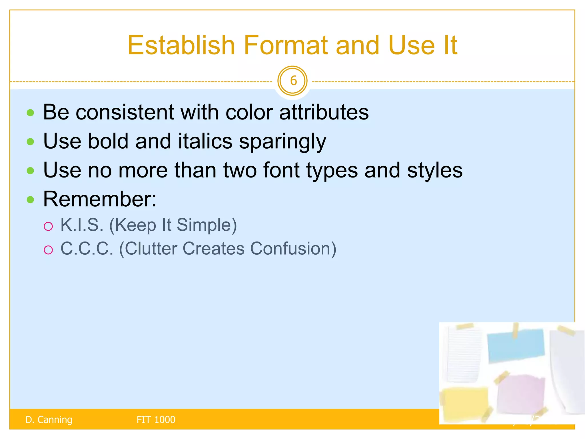 Establish Format and Use It
                                6

 Be consistent with color attributes
 Use bold and italics sparingly
 Use no more than two font types and styles
 Remember:
   K.I.S. (Keep It Simple)
   C.C.C. (Clutter Creates Confusion)




D. Canning   FIT 1000                          11/18/2005
 