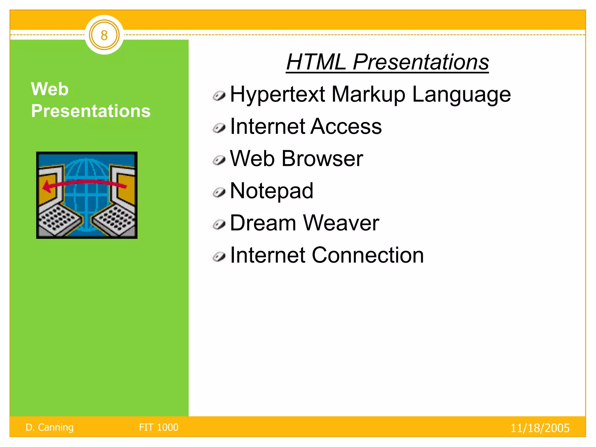 8

                                  HTML Presentations
 Web                        Hypertext Markup Language
 Presentations
                            Internet Access
                            Web Browser
                            Notepad
                            Dream Weaver
                            Internet Connection




D. Canning       FIT 1000                           11/18/2005
 