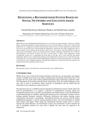 International Journal of Managing Information Technology (IJMIT) Vol.4, No.4, November 2012
DOI : 10.5121/ijmit.2012.4404 41
DESIGNING A RECOMMENDER SYSTEM BASED ON
SOCIAL NETWORKS AND LOCATION BASED
SERVICES
Fatemeh Khoshnood, Mehregan Mahdavi and Maedeh Kiani sarkaleh
Department of Computer Engineering, University of Guilan, Rasht, Iran
khoshnood49@yahoo.com, mahdavi@guilan.ac.ir, maedehkiani@gmail.com
ABSTRACT
Mobile devices have diminished spatial limitations, in a way that one can personalize content in a suitable
frame considering individual’s location and present it. Yet, it is not possible to consider user’s interests and
preferences in a suggestion provided using just place-based services. Current generation of place-based
services do not provide users with personalized suggestions, instead they just offer suggestions close to
interests based on users distance from the place where they are. In order to solve this problem, the idea of
using social recommender systems was discussed which contains capability of identifying user’s interests
and preferences and based on them and user’s current place, it offers some suggestions. Social
recommender systems are a combination of social data on web like; user’s social networks and spatial
information. Because user’s information include personal information and interests in social network sites,
considering user’s current location and the information existing in social network data base, it is possible
to provide user with a suitable suggestion. Through this method users’ interaction decreases and they can
acquire their favorite information and services.
KEYWORDS
Recommender System, Social Networks, Location based services, Mobile Device,
1. INTRODUCTION
Mobile devices have removed the location limitation such that one can personalize and suggest
content in suitable form to him or her while considering the environment where the person is. For
example, the tool can be used to obtain updated information about sightseeing around the world.
The information can be shared with other users interactively. There are certain challenges in this
area such as lack of an efficient model, diversity of information and the reality that the
information is not collected in a central server [1].
Personalization process is fulfilled using the information obtained from learner. On the whole, the
goal for personalization is to suggest a collection of comprehensive activities taking into
consideration factors such as location, user preferences and interest and so on [2]. Personalization
is performed through two methods: adjusting the learning services with learner’s features such as
learning methods, demands, situations, efficiencies, preferences and criteria; learning system
conformation with learner’s surroundings. Interrelation between user and user with the nearest
neighborhood algorithm is used by most personalized systems. User-user interrelation is resulted
from statistics and figures which signify the interrelations between variants and it is used to
measure the model efficiency. In recommender systems, the interrelation is used to measure the
rate of similarities between two users and to identify the users who are expected to be
categorized.
 