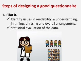 6. Pilot it.
 Identify issues in readability & understanding,
in timing, phrasing and overall arrangement.
 Statistical evaluation of the data.
Steps of designing a good questionnaire
 