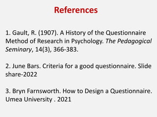 References
1. Gault, R. (1907). A History of the Questionnaire
Method of Research in Psychology. The Pedagogical
Seminary, 14(3), 366-383.
2. June Bars. Criteria for a good questionnaire. Slide
share-2022
3. Bryn Farnsworth. How to Design a Questionnaire.
Umea University . 2021
 
