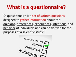What is a questionnaire?
“A questionnaire is a set of written questions
designed to gather information about the
opinions, preferences, experiences, intentions, and
behavior of individuals and can be derived for the
purposes of a scientific study”.
 