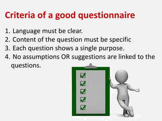 Criteria of a good questionnaire
1. Language must be clear.
2. Content of the question must be specific
3. Each question shows a single purpose.
4. No assumptions OR suggestions are linked to the
questions.
 