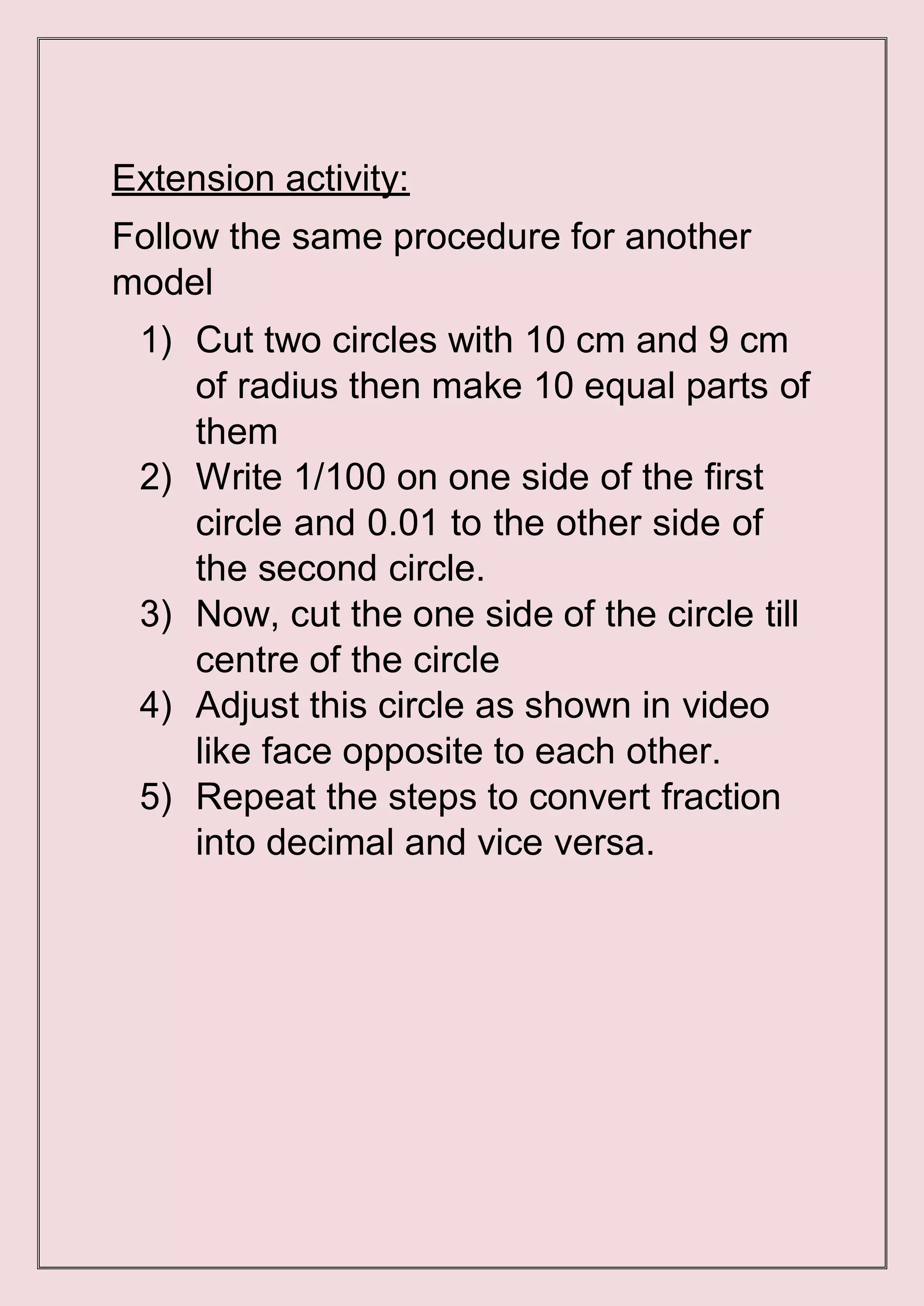 Extension activity:
Follow the same procedure for another
model
1) Cut two circles with 10 cm and 9 cm
of radius then make 10 equal parts of
them
2) Write 1/100 on one side of the first
circle and 0.01 to the other side of
the second circle.
3) Now, cut the one side of the circle till
centre of the circle
4) Adjust this circle as shown in video
like face opposite to each other.
5) Repeat the steps to convert fraction
into decimal and vice versa.
 