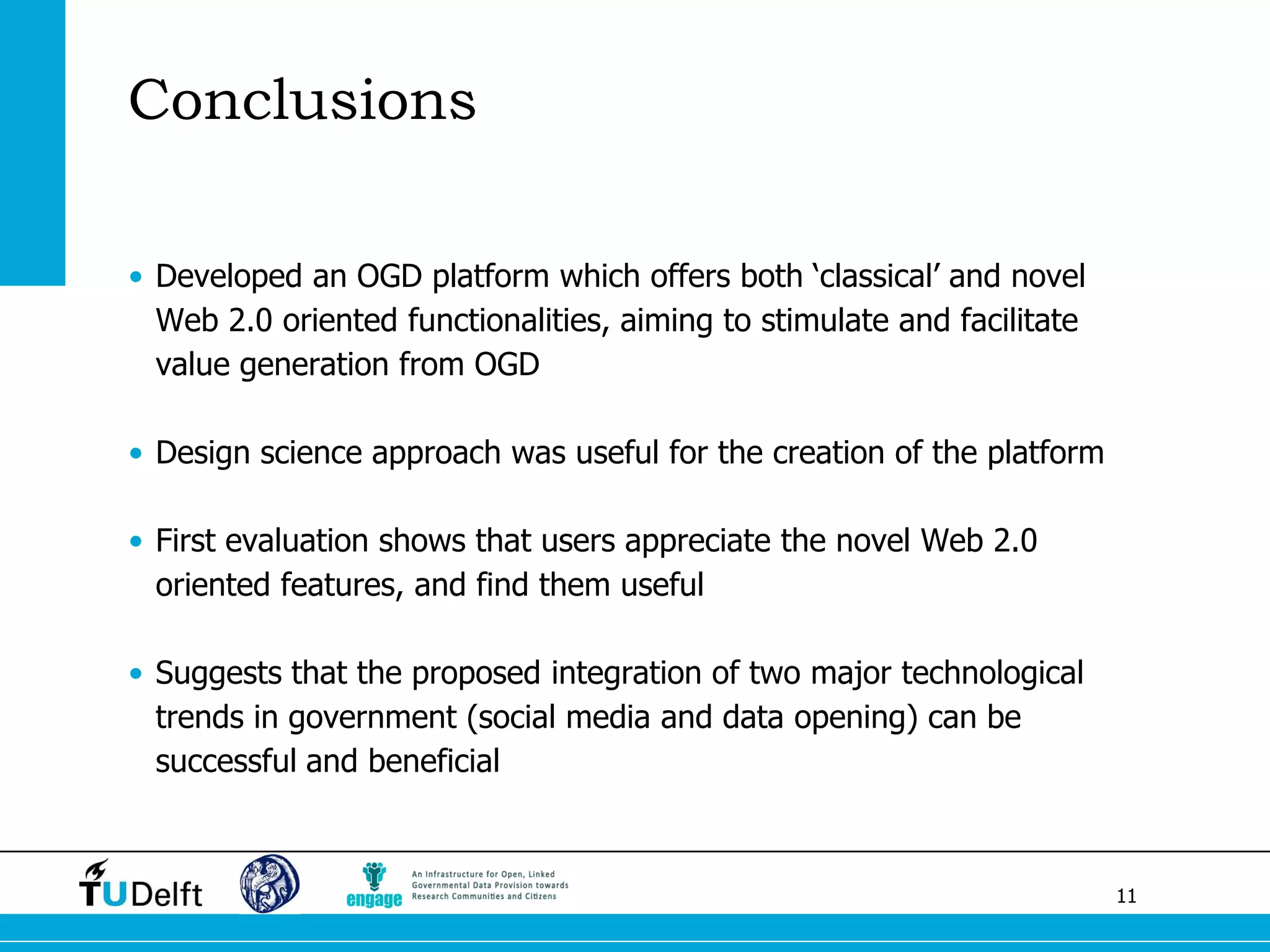 11 
Conclusions 
•Developed an OGD platform which offers both ‘classical’ and novel Web 2.0 oriented functionalities, aiming to stimulate and facilitate value generation from OGD 
•Design science approach was useful for the creation of the platform 
•First evaluation shows that users appreciate the novel Web 2.0 oriented features, and find them useful 
•Suggests that the proposed integration of two major technological trends in government (social media and data opening) can be successful and beneficial  