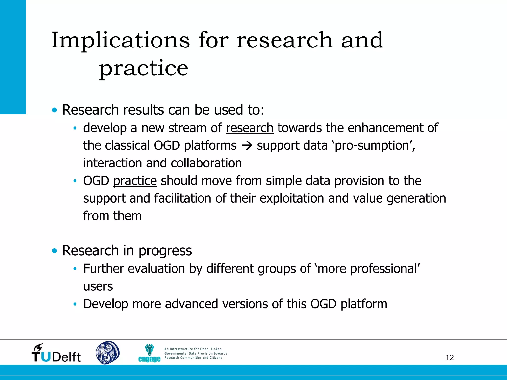 12 
Implications for research and practice 
•Research results can be used to: 
•develop a new stream of research towards the enhancement of the classical OGD platforms  support data ‘pro-sumption’, interaction and collaboration 
•OGD practice should move from simple data provision to the support and facilitation of their exploitation and value generation from them 
•Research in progress 
•Further evaluation by different groups of ‘more professional’ users 
•Develop more advanced versions of this OGD platform 