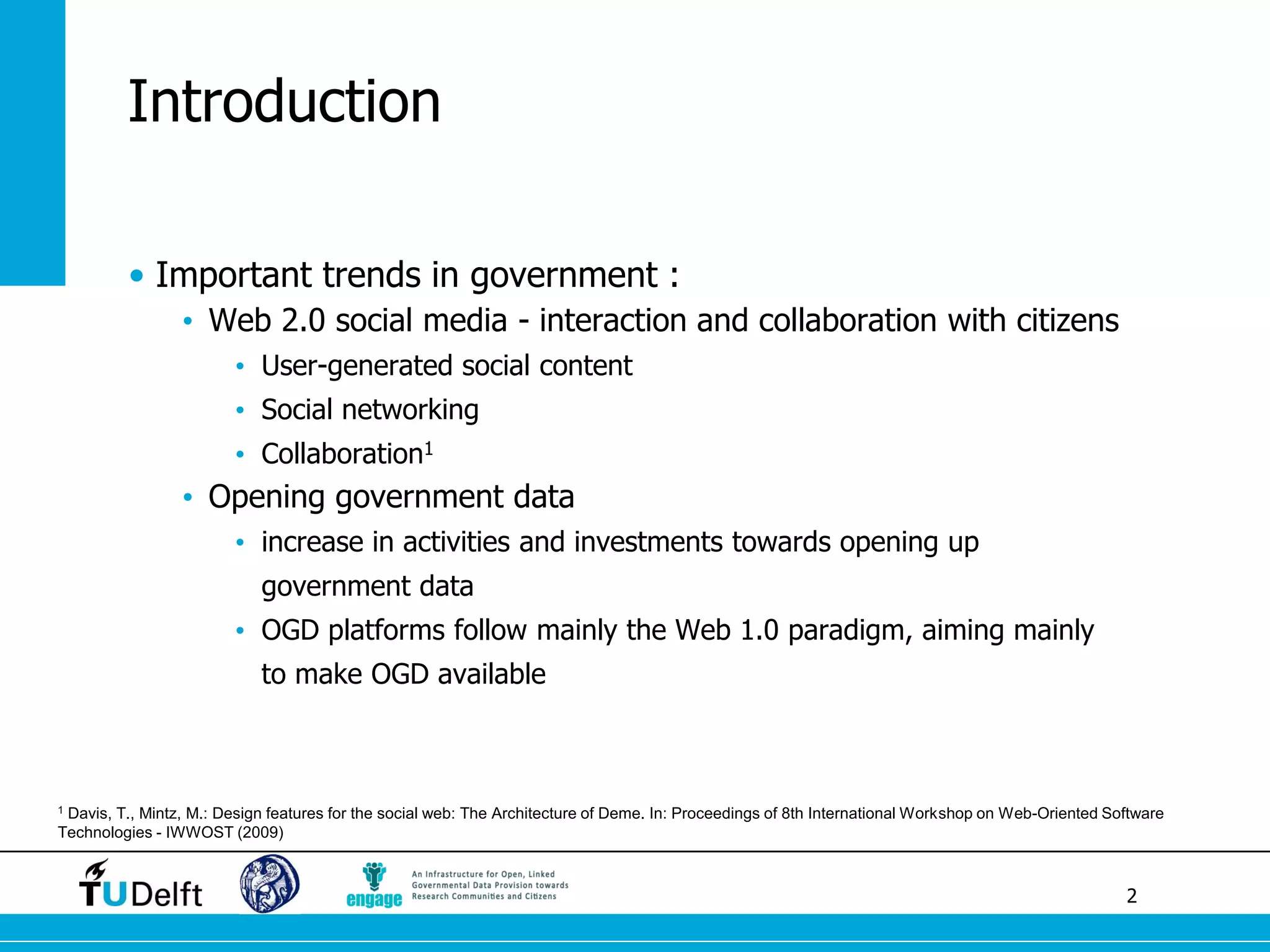 2 
Introduction 
•Important trends in government : 
•Web 2.0 social media - interaction and collaboration with citizens 
•User-generated social content 
•Social networking 
•Collaboration1 
•Opening government data 
•increase in activities and investments towards opening up government data 
•OGD platforms follow mainly the Web 1.0 paradigm, aiming mainly to make OGD available 
1 Davis, T., Mintz, M.: Design features for the social web: The Architecture of Deme. In: Proceedings of 8th International Workshop on Web-Oriented Software Technologies - IWWOST (2009)  