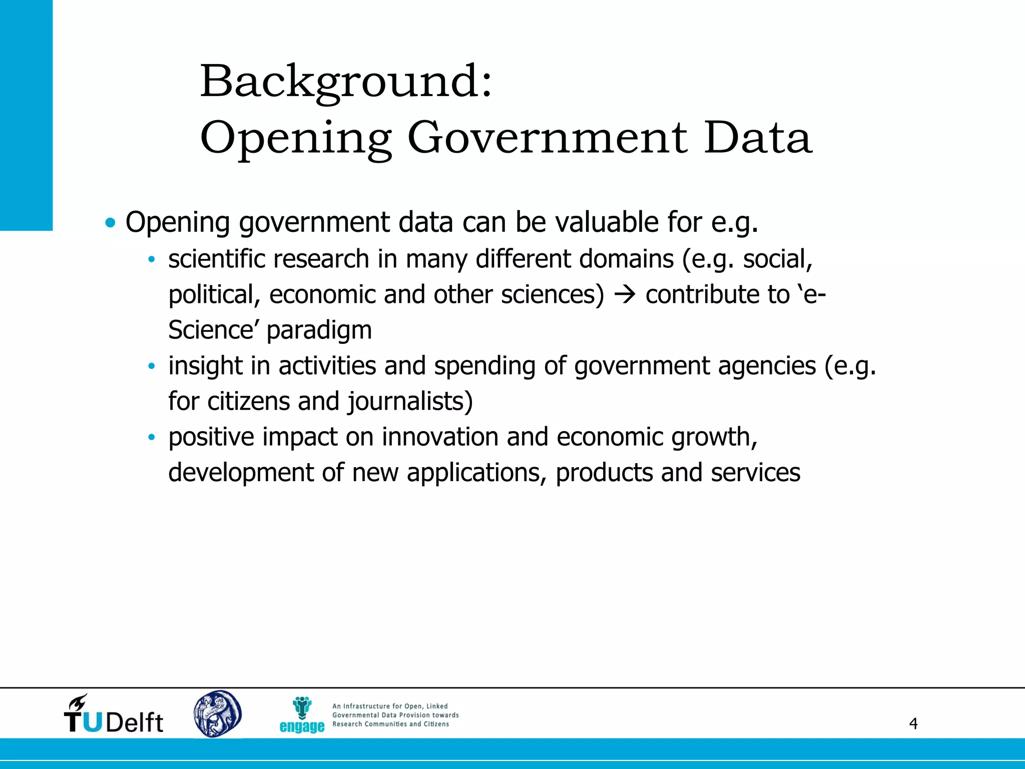 4 
Background: Opening Government Data 
•Opening government data can be valuable for e.g. 
•scientific research in many different domains (e.g. social, political, economic and other sciences)  contribute to ‘e- Science’ paradigm 
•insight in activities and spending of government agencies (e.g. for citizens and journalists) 
•positive impact on innovation and economic growth, development of new applications, products and services  