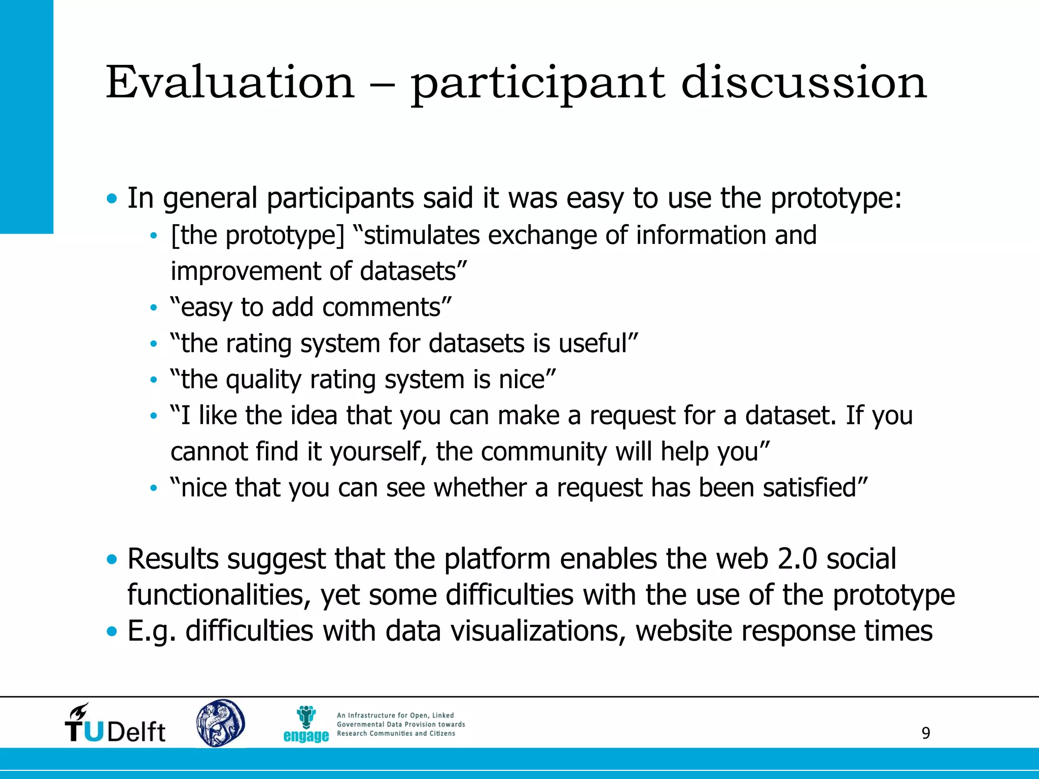 9 
Evaluation – participant discussion 
•In general participants said it was easy to use the prototype: 
•[the prototype] “stimulates exchange of information and improvement of datasets” 
•“easy to add comments” 
•“the rating system for datasets is useful” 
•“the quality rating system is nice” 
•“I like the idea that you can make a request for a dataset. If you cannot find it yourself, the community will help you” 
•“nice that you can see whether a request has been satisfied” 
•Results suggest that the platform enables the web 2.0 social functionalities, yet some difficulties with the use of the prototype 
•E.g. difficulties with data visualizations, website response times  