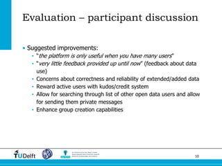 10 
•Suggested improvements: 
•“the platform is only useful when you have many users” 
•“very little feedback provided up until now” (feedback about data use) 
•Concerns about correctness and reliability of extended/added data 
•Reward active users with kudos/credit system 
•Allow for searching through list of other open data users and allow for sending them private messages 
•Enhance group creation capabilities 
Evaluation – participant discussion  