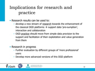 12 
Implications for research and practice 
•Research results can be used to: 
•develop a new stream of research towards the enhancement of the classical OGD platforms  support data ‘pro-sumption’, interaction and collaboration 
•OGD practice should move from simple data provision to the support and facilitation of their exploitation and value generation from them 
•Research in progress 
•Further evaluation by different groups of ‘more professional’ users 
•Develop more advanced versions of this OGD platform 