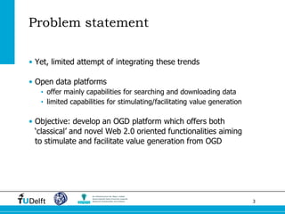 3 
Problem statement 
•Yet, limited attempt of integrating these trends 
•Open data platforms 
•offer mainly capabilities for searching and downloading data 
•limited capabilities for stimulating/facilitating value generation 
•Objective: develop an OGD platform which offers both ‘classical’ and novel Web 2.0 oriented functionalities aiming to stimulate and facilitate value generation from OGD  