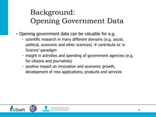 4 
Background: Opening Government Data 
•Opening government data can be valuable for e.g. 
•scientific research in many different domains (e.g. social, political, economic and other sciences)  contribute to ‘e- Science’ paradigm 
•insight in activities and spending of government agencies (e.g. for citizens and journalists) 
•positive impact on innovation and economic growth, development of new applications, products and services  