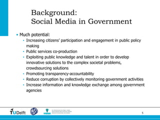 5 
Background: Social Media in Government 
•Much potential: 
•Increasing citizens’ participation and engagement in public policy making 
•Public services co-production 
•Exploiting public knowledge and talent in order to develop innovative solutions to the complex societal problems, crowdsourcing solutions 
•Promoting transparency-accountability 
•Reduce corruption by collectively monitoring government activities 
•Increase information and knowledge exchange among government agencies  