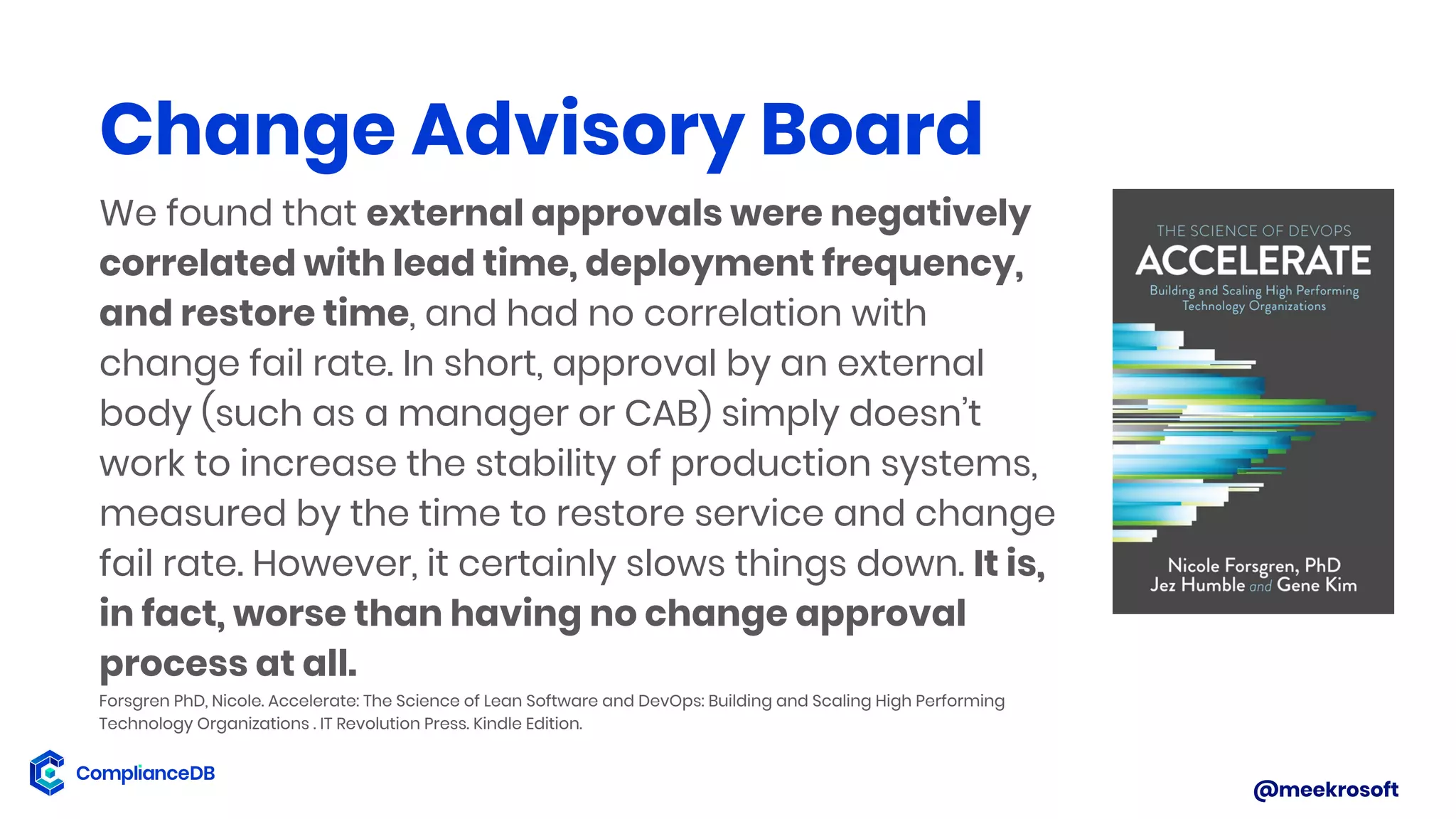 @meekrosoft
We found that external approvals were negatively
correlated with lead time, deployment frequency,
and restore time, and had no correlation with
change fail rate. In short, approval by an external
body (such as a manager or CAB) simply doesn’t
work to increase the stability of production systems,
measured by the time to restore service and change
fail rate. However, it certainly slows things down. It is,
in fact, worse than having no change approval
process at all.
Forsgren PhD, Nicole. Accelerate: The Science of Lean Software and DevOps: Building and Scaling High Performing
Technology Organizations . IT Revolution Press. Kindle Edition.
Change Advisory Board
 