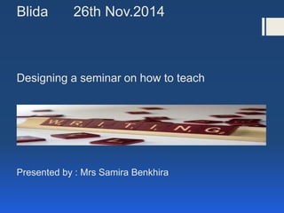 Blida 26th Nov.2014
Designing a seminar on how to teach
Presented by : Mrs Samira Benkhira
 