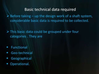 Basic technical data required
 Before taking – up the design work of a shaft system,
considerable basic data is required to be collected.
 This basic data could be grouped under four
categories . They are
 Functional
 Geo-technical
 Geographical
 Operational.
 
