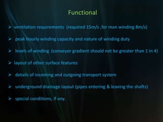 Functional
 ventilation requirements (required 15m/s ,for man winding 8m/s)
 peak hourly winding capacity and nature of winding duty
 levels of winding (conveyor gradient should not be greater than 1 in 4)
 layout of other surface features
 details of incoming and outgoing transport system
 underground drainage layout (pipes entering & leaving the shafts)
 special conditions, if any.
 