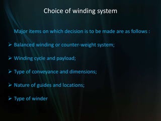 Choice of winding system
Major items on which decision is to be made are as follows :
 Balanced winding or counter-weight system;
 Winding cycle and payload;
 Type of conveyance and dimensions;
 Nature of guides and locations;
 Type of winder
 