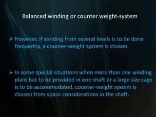 Balanced winding or counter weight-system
 However, if winding from several levels is to be done
frequently, a counter-weight system is chosen.
 In some special situations when more than one winding
plant has to be provided in one shaft or a large size cage
is to be accommodated, counter-weight system is
chosen from space considerations in the shaft.
 