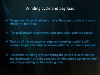 Winding cycle and pay load
 The greater the payload and smaller the speed , safer and more
efficient is the wind.
 The peak power requirement also goes down with the speed.
 The size of the conveyance, rope and winding machine will
become larger and more expensive with the increase in payload.
 Theoretical winding cycle indicating the period of acceleration
and deceleration and the constant winding speed can be worked
out after providing for the decking time.
 