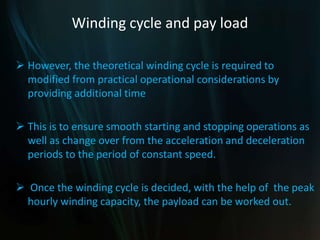 Winding cycle and pay load
 However, the theoretical winding cycle is required to
modified from practical operational considerations by
providing additional time
 This is to ensure smooth starting and stopping operations as
well as change over from the acceleration and deceleration
periods to the period of constant speed.
 Once the winding cycle is decided, with the help of the peak
hourly winding capacity, the payload can be worked out.
 