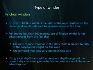 Type of winder
Friction winders
 In case of friction winders the ratio of the rope tensions on the
loaded and empty sides are to be maintained all the time
 For depths less than 300 metres, use of friction winder is not
advantageous from the fact that
 The ratio of rope tensions in the static state is limited to 50%
of the suspended weight on the rope
 The pay load thus gets very limited in this case
 For greater depths and within prevalent depth ranges of the
present day coal mining industry friction winders would be more
advantageous
 