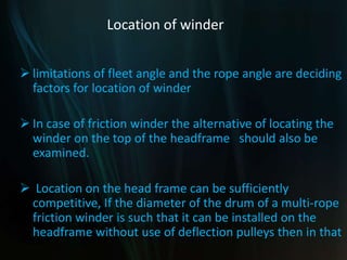 Location of winder
 limitations of fleet angle and the rope angle are deciding
factors for location of winder
 In case of friction winder the alternative of locating the
winder on the top of the headframe should also be
examined.
 Location on the head frame can be sufficiently
competitive, If the diameter of the drum of a multi-rope
friction winder is such that it can be installed on the
headframe without use of deflection pulleys then in that
 