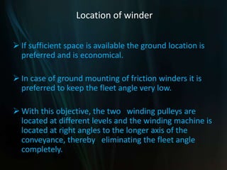 Location of winder
 If sufficient space is available the ground location is
preferred and is economical.
 In case of ground mounting of friction winders it is
preferred to keep the fleet angle very low.
 With this objective, the two winding pulleys are
located at different levels and the winding machine is
located at right angles to the longer axis of the
conveyance, thereby eliminating the fleet angle
completely.
 