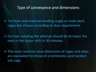 Type of conveyance and dimensions
 For men and material winding single or multi-deck
cages are chosen according to duty requirement
 For men winding the attempt should be to lower the
men in the major shift in 30 minutes.
 The most common base dimension of cages and skips
are equivalent to those of a commonly used tandem
tub cage.
 