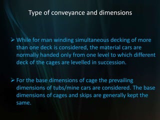 Type of conveyance and dimensions
 While for man winding simultaneous decking of more
than one deck is considered, the material cars are
normally handed only from one level to which different
deck of the cages are levelled in succession.
 For the base dimensions of cage the prevailing
dimensions of tubs/mine cars are considered. The base
dimensions of cages and skips are generally kept the
same.
 