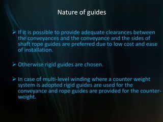 Nature of guides
 If it is possible to provide adequate clearances between
the conveyances and the conveyance and the sides of
shaft rope guides are preferred due to low cost and ease
of installation.
 Otherwise rigid guides are chosen.
 In case of multi-level winding where a counter weight
system is adopted rigid guides are used for the
conveyance and rope guides are provided for the counter-
weight.
 