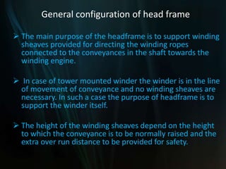 General configuration of head frame
 The main purpose of the headframe is to support winding
sheaves provided for directing the winding ropes
connected to the conveyances in the shaft towards the
winding engine.
 In case of tower mounted winder the winder is in the line
of movement of conveyance and no winding sheaves are
necessary. In such a case the purpose of headframe is to
support the winder itself.
 The height of the winding sheaves depend on the height
to which the conveyance is to be normally raised and the
extra over run distance to be provided for safety.
 