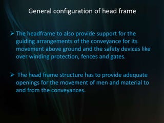 General configuration of head frame
 The headframe to also provide support for the
guiding arrangements of the conveyance for its
movement above ground and the safety devices like
over winding protection, fences and gates.
 The head frame structure has to provide adequate
openings for the movement of men and material to
and from the conveyances.
 
