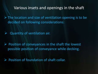 Various insets and openings in the shaft
 The location and size of ventilation opening is to be
decided on following considerations:
 Quantity of ventilation air.
 Position of conveyances in the shaft the lowest
possible position of conveyance while decking.
 Position of foundation of shaft collar.
 