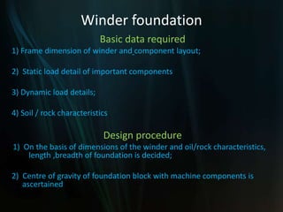 Winder foundation
Basic data required
1) Frame dimension of winder and component layout;
2) Static load detail of important components
3) Dynamic load details;
4) Soil / rock characteristics
Design procedure
1) On the basis of dimensions of the winder and oil/rock characteristics,
length ,breadth of foundation is decided;
2) Centre of gravity of foundation block with machine components is
ascertained
 