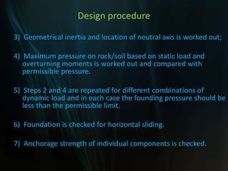 Design procedure
3) Geometrical inertia and location of neutral axis is worked out;
4) Maximum pressure on rock/soil based on static load and
overturning moments is worked out and compared with
permissible pressure.
5) Steps 2 and 4 are repeated for different combinations of
dynamic load and in each case the founding pressure should be
less than the permissible limit.
6) Foundation is checked for horizontal sliding.
7) Anchorage strength of individual components is checked.
 