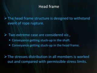 Head frame
The head frame structure is designed to withstand
event of rope rupture.
 Two extreme case are considered viz.,
 Conveyance getting stuck-up in the shaft.
 Conveyance getting stuck-up in the head frame.
The stresses distribution in all members is worked
out and compared with permissible stress limits.
 