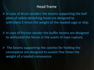 Head frame
 In case of drum winders the beams supporting the bell
plate of safety detaching hook are designed to
withstand 3 times the weight of the loaded cage or skip.
 In case of friction winder the buffer beams are designed
to withstand the forces in the event of rope rupture.
 The beams supporting the catches for holding the
conveyance are designed to sustain five times the
weight of a loaded conveyance
 