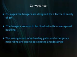 Conveyance
 For cages the hangers are designed for a factor of safety
of 10.
 The hangers are also to be checked in this case against
buckling.
 The arrangement of unloading gates and emergency
man riding are also to be selected and designed
 