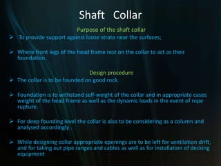 Shaft Collar
Purpose of the shaft collar
 To provide support against loose strata near the surfaces;
 Where front legs of the head frame rest on the collar to act as their
foundation.
Design procedure
 The collar is to be founded on good rock.
 Foundation is to withstand self-weight of the collar and in appropriate cases
weight of the head frame as well as the dynamic loads in the event of rope
rupture.
 For deep founding level the collar is also to be considering as a column and
analysed accordingly .
 While designing collar appropriate openings are to be left for ventilation drift,
and for taking out pipe ranges and cables as well as for installation of decking
equipment
 