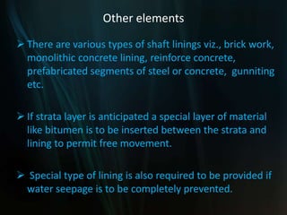Other elements
 There are various types of shaft linings viz., brick work,
monolithic concrete lining, reinforce concrete,
prefabricated segments of steel or concrete, gunniting
etc.
 If strata layer is anticipated a special layer of material
like bitumen is to be inserted between the strata and
lining to permit free movement.
 Special type of lining is also required to be provided if
water seepage is to be completely prevented.
 