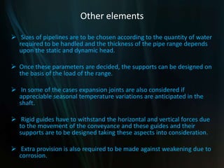 Other elements
 Sizes of pipelines are to be chosen according to the quantity of water
required to be handled and the thickness of the pipe range depends
upon the static and dynamic head.
 Once these parameters are decided, the supports can be designed on
the basis of the load of the range.
 In some of the cases expansion joints are also considered if
appreciable seasonal temperature variations are anticipated in the
shaft.
 Rigid guides have to withstand the horizontal and vertical forces due
to the movement of the conveyance and these guides and their
supports are to be designed taking these aspects into consideration.
 Extra provision is also required to be made against weakening due to
corrosion.
 