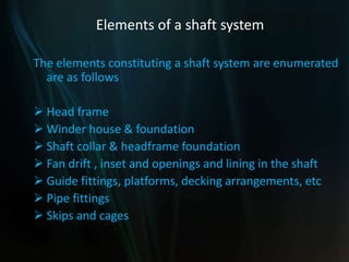 Elements of a shaft system
The elements constituting a shaft system are enumerated
are as follows
 Head frame
 Winder house & foundation
 Shaft collar & headframe foundation
 Fan drift , inset and openings and lining in the shaft
 Guide fittings, platforms, decking arrangements, etc
 Pipe fittings
 Skips and cages
 